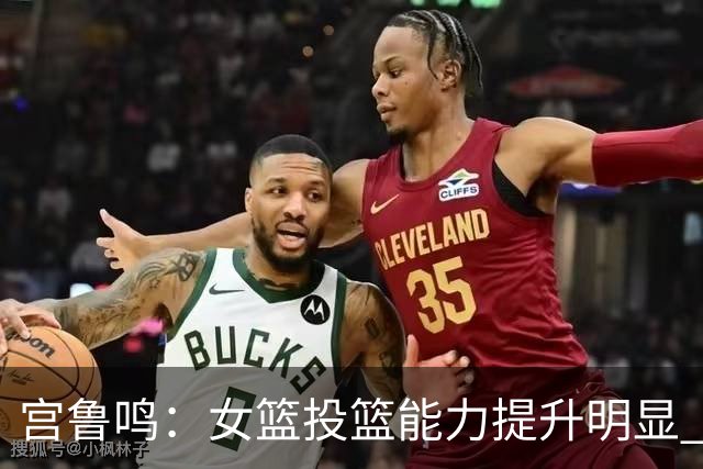 宫鲁鸣：女篮投篮能力提升明显 盼海外球员尽早归队