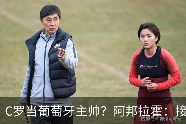 C罗当葡萄牙主帅？阿邦拉霍：接下来5届赛事他每场都会派自己上场